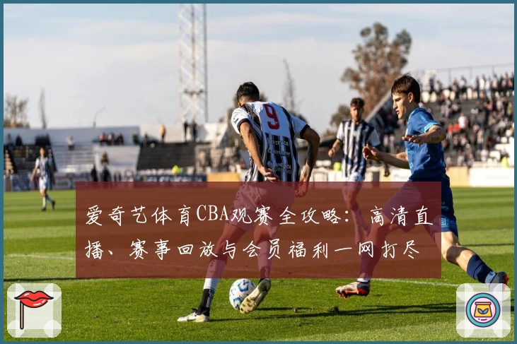 爱奇艺体育CBA观赛全攻略:高清直播、赛事回放与会员福利一网打尽