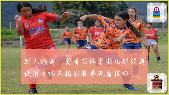 新人指南：爱奇艺体育羽毛球频道使用攻略及精彩赛事观看技巧