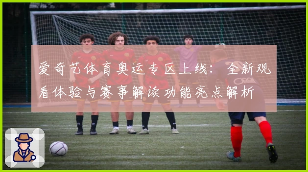 爱奇艺体育奥运专区上线:全新观看体验与赛事解读功能亮点解析