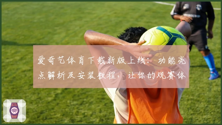 爱奇艺体育下载新版上线：功能亮点解析及安装教程，让你的观赛体验更畅快