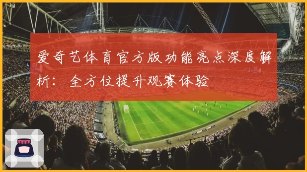 爱奇艺体育官方版功能亮点深度解析：全方位提升观赛体验