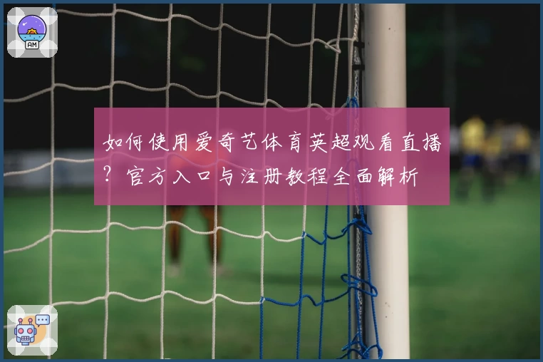 如何使用爱奇艺体育英超观看直播？官方入口与注册教程全面解析