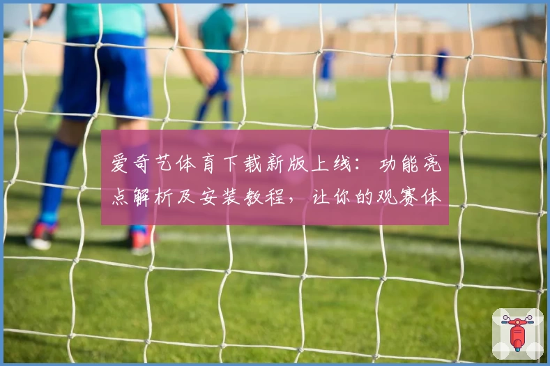 爱奇艺体育下载新版上线：功能亮点解析及安装教程，让你的观赛体验更畅快