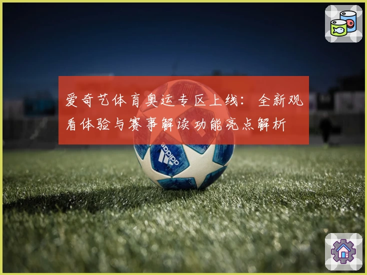 爱奇艺体育奥运专区上线:全新观看体验与赛事解读功能亮点解析