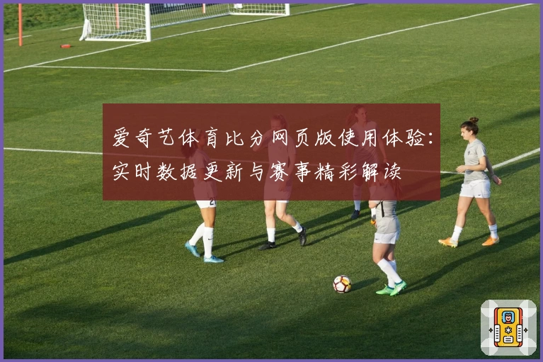 爱奇艺体育比分网页版使用体验:实时数据更新与赛事精彩解读