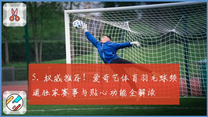 5. 权威推荐!爱奇艺体育羽毛球频道独家赛事与贴心功能全解读