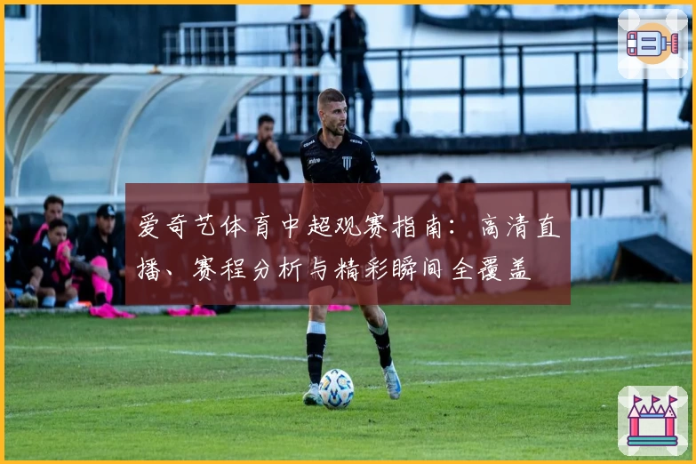 爱奇艺体育中超观赛指南：高清直播、赛程分析与精彩瞬间全覆盖