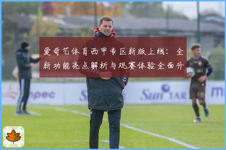 爱奇艺体育西甲专区新版上线：全新功能亮点解析与观赛体验全面升级
