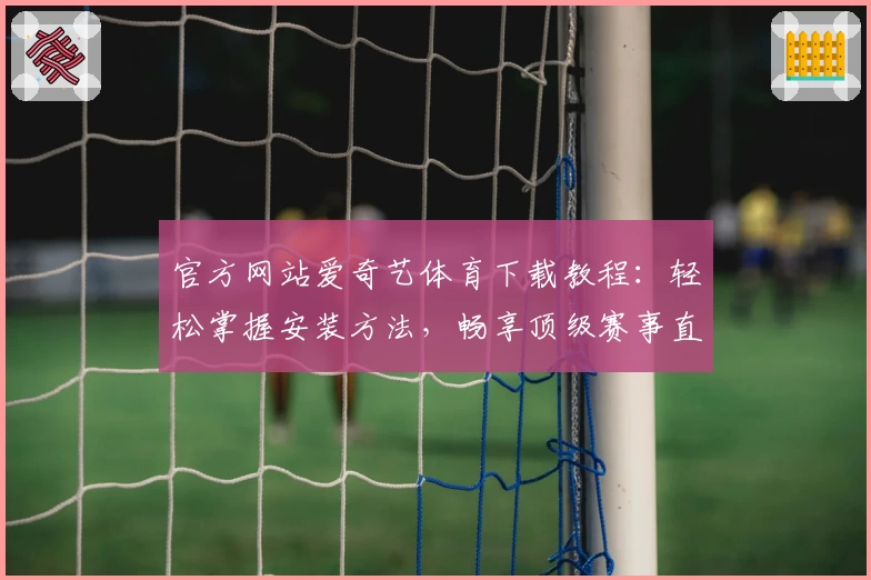 官方网站爱奇艺体育下载教程：轻松掌握安装方法，畅享顶级赛事直播