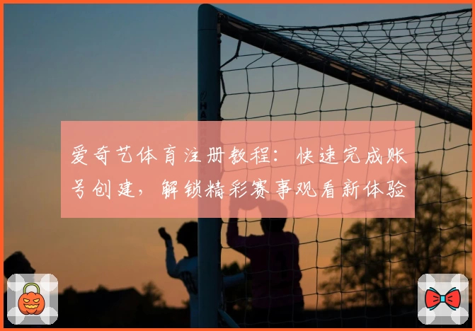 爱奇艺体育注册教程:快速完成账号创建,解锁精彩赛事观看新体验