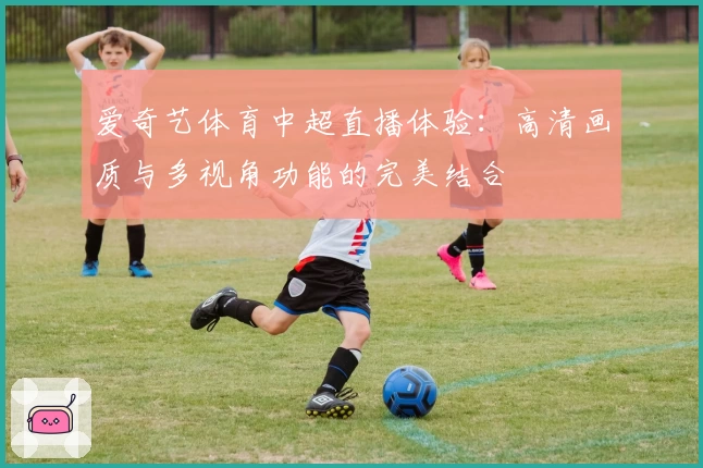 爱奇艺体育中超直播体验：高清画质与多视角功能的完美结合