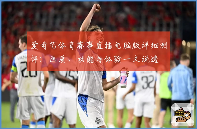 爱奇艺体育赛事直播电脑版详细测评：画质、功能与体验一文说透
