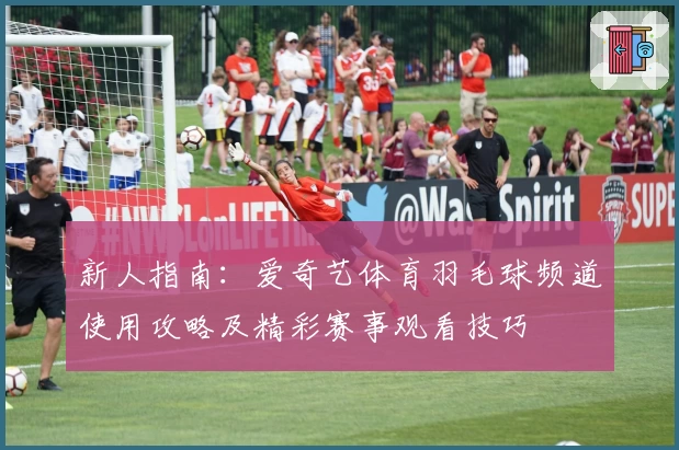 新人指南:爱奇艺体育羽毛球频道使用攻略及精彩赛事观看技巧