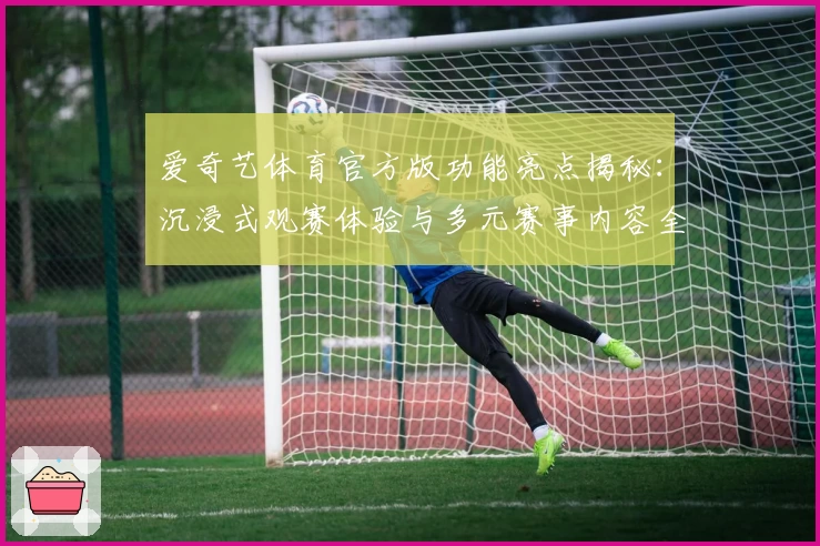 爱奇艺体育官方版功能亮点揭秘：沉浸式观赛体验与多元赛事内容全方位评测