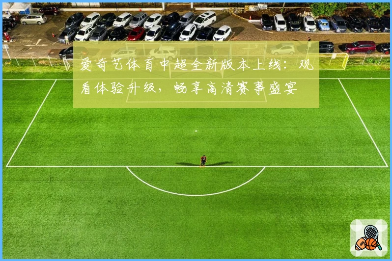 爱奇艺体育中超全新版本上线:观看体验升级,畅享高清赛事盛宴