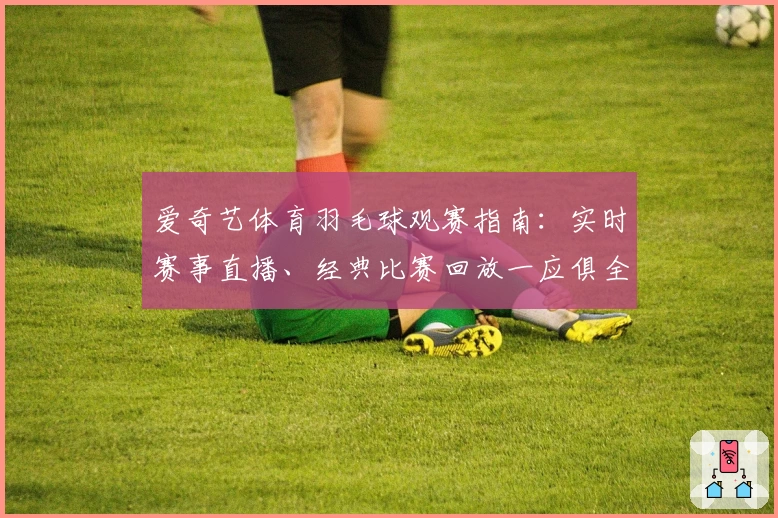 爱奇艺体育羽毛球观赛指南：实时赛事直播、经典比赛回放一应俱全